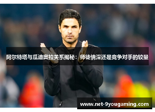 阿尔特塔与瓜迪奥拉关系揭秘:师徒情深还是竞争对手的较量 阿尔特塔与瓜迪奥拉关系揭秘:师徒情深还是竞争对手的较量