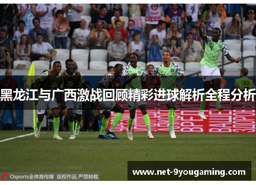 黑龙江与广西激战回顾精彩进球解析全程分析 黑龙江与广西激战回顾精彩进球解析全程分析