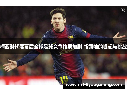 梅西时代落幕后全球足球竞争格局加剧 新领袖的崛起与挑战